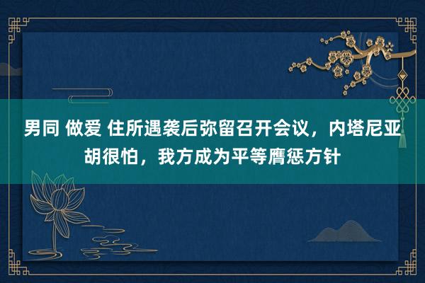 男同 做爱 住所遇袭后弥留召开会议，内塔尼亚胡很怕，我方成为平等膺惩方针