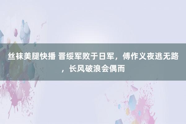 丝袜美腿快播 晋绥军败于日军，傅作义夜逃无路，长风破浪会偶而