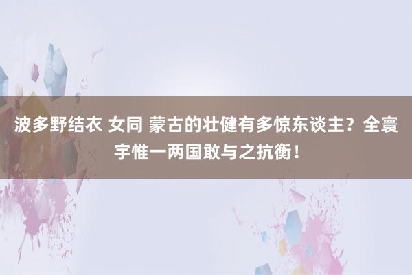 波多野结衣 女同 蒙古的壮健有多惊东谈主？全寰宇惟一两国敢与之抗衡！