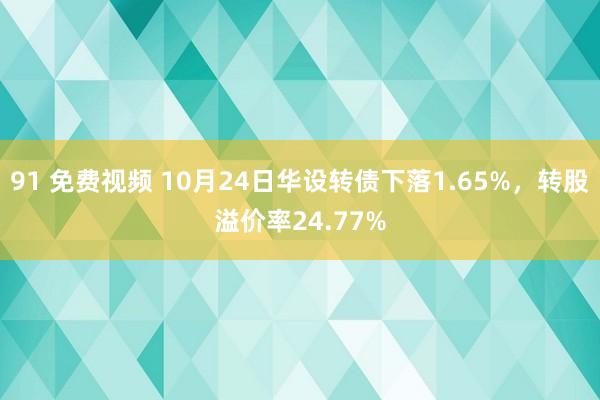 91 免费视频 10月24日华设转债下落1.65%，转股溢价率24.77%