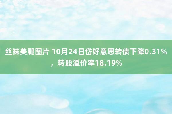 丝袜美腿图片 10月24日岱好意思转债下降0.31%，转股溢价率18.19%