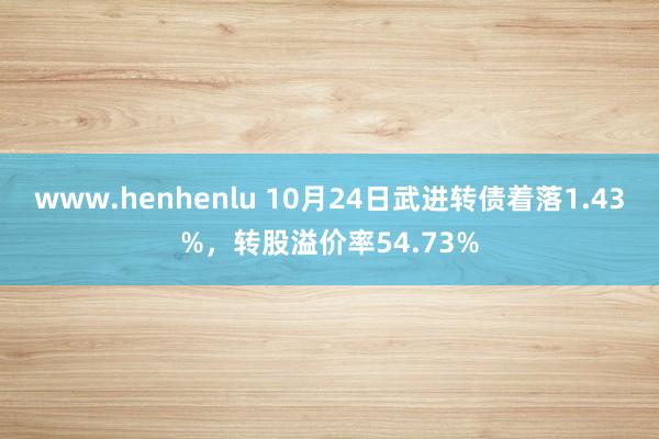 www.henhenlu 10月24日武进转债着落1.43%，转股溢价率54.73%