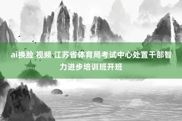 ai换脸 视频 江苏省体育局考试中心处置干部智力进步培训班开班