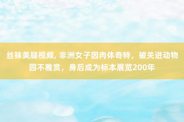 丝袜美腿视频， 非洲女子因肉体奇特，被关进动物园不雅赏，身后成为标本展览200年