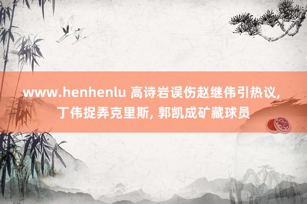 www.henhenlu 高诗岩误伤赵继伟引热议， 丁伟捉弄克里斯， 郭凯成矿藏球员