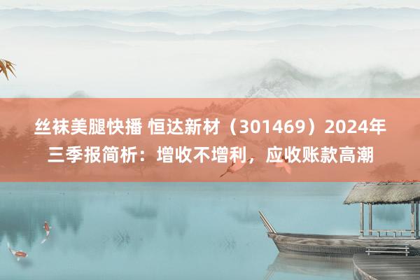 丝袜美腿快播 恒达新材（301469）2024年三季报简析：增收不增利，应收账款高潮