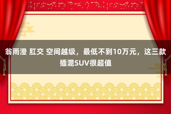 翁雨澄 肛交 空间越级，最低不到10万元，这三款插混SUV很超值