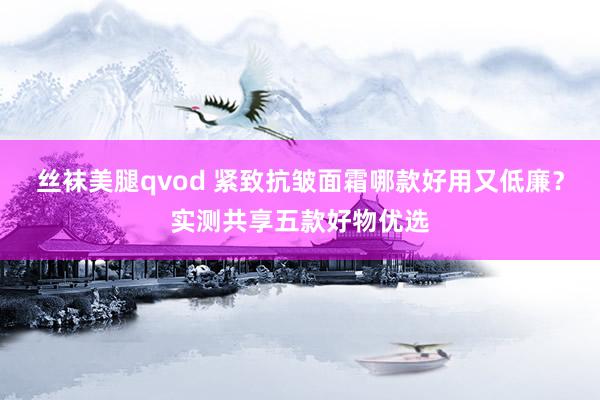 丝袜美腿qvod 紧致抗皱面霜哪款好用又低廉？实测共享五款好物优选