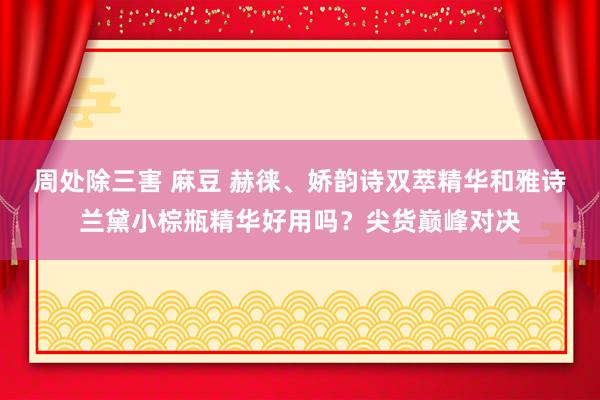 周处除三害 麻豆 赫徕、娇韵诗双萃精华和雅诗兰黛小棕瓶精华好用吗？尖货巅峰对决