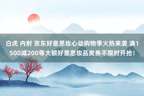 白虎 内射 京东好意思妆心动购物季火热来袭 满1500减200等大额好意思妆品类券不限时开抢！