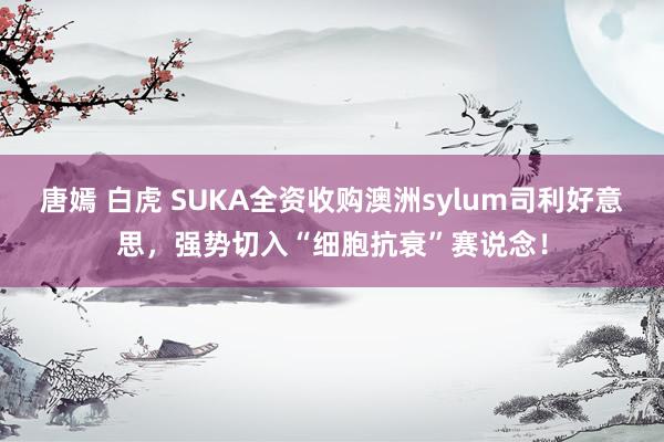 唐嫣 白虎 SUKA全资收购澳洲sylum司利好意思，强势切入“细胞抗衰”赛说念！