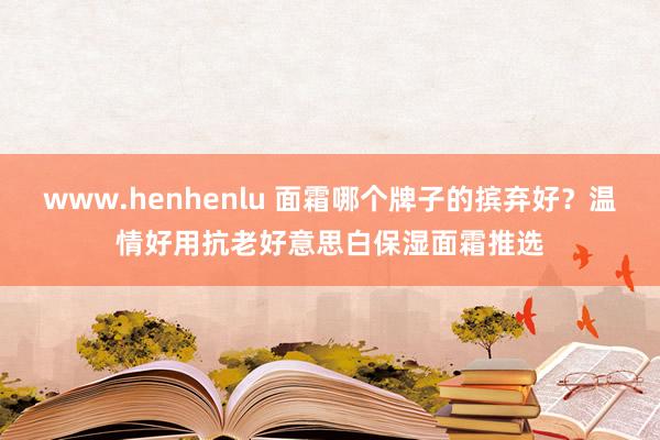 www.henhenlu 面霜哪个牌子的摈弃好？温情好用抗老好意思白保湿面霜推选