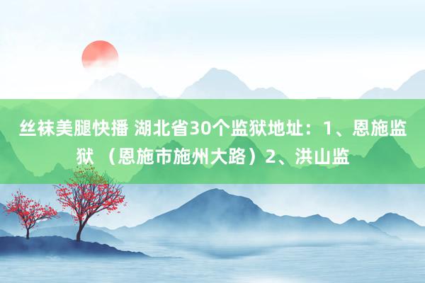 丝袜美腿快播 湖北省30个监狱地址：1、恩施监狱 （恩施市施州大路）2、洪山监