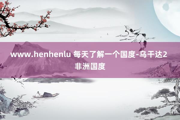 www.henhenlu 每天了解一个国度-乌干达2 非洲国度