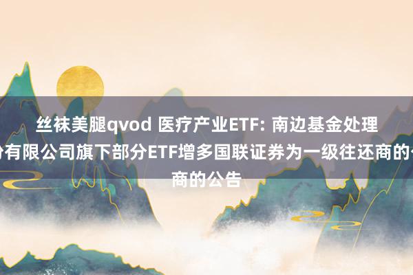 丝袜美腿qvod 医疗产业ETF: 南边基金处理股份有限公司旗下部分ETF增多国联证券为一级往还商的公告