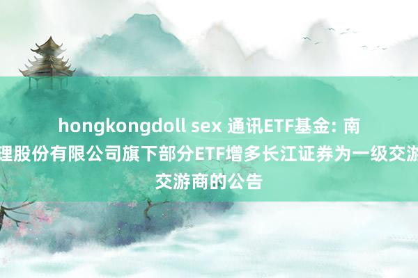 hongkongdoll sex 通讯ETF基金: 南边基金处理股份有限公司旗下部分ETF增多长江证券为一级交游商的公告