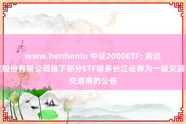 www.henhenlu 中证2000ETF: 南边基金搞定股份有限公司旗下部分ETF增多长江证券为一级交游商的公告