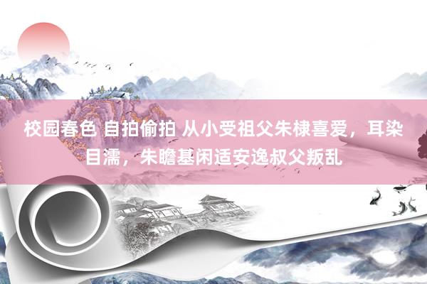 校园春色 自拍偷拍 从小受祖父朱棣喜爱，耳染目濡，朱瞻基闲适安逸叔父叛乱