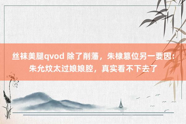 丝袜美腿qvod 除了削藩，朱棣篡位另一要因：朱允炆太过娘娘腔，真实看不下去了