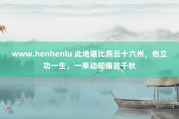 www.henhenlu 此地堪比燕云十六州，他立功一生，一举动却痛苦千秋