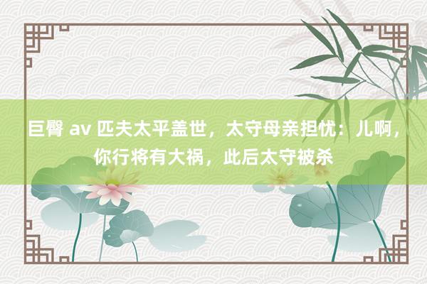 巨臀 av 匹夫太平盖世，太守母亲担忧：儿啊，你行将有大祸，此后太守被杀