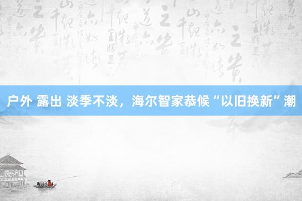 户外 露出 淡季不淡，海尔智家恭候“以旧换新”潮