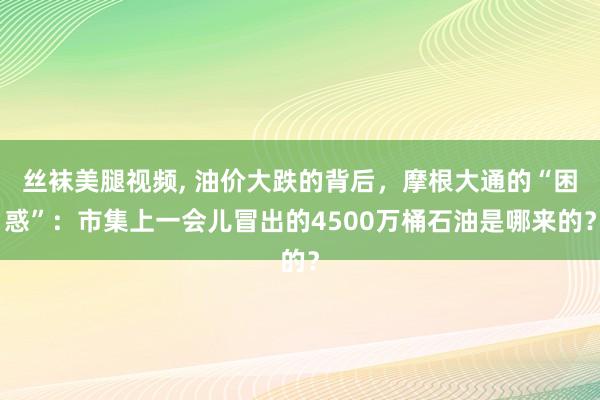 丝袜美腿视频， 油价大跌的背后，摩根大通的“困惑”：市集上一会儿冒出的4500万桶石油是哪来的？