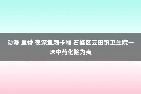 动漫 里番 夜深鱼刺卡喉 石峰区云田镇卫生院一味中药化险为夷