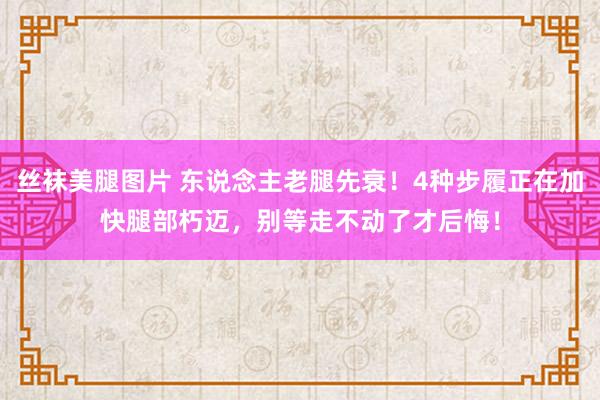 丝袜美腿图片 东说念主老腿先衰！4种步履正在加快腿部朽迈，别等走不动了才后悔！