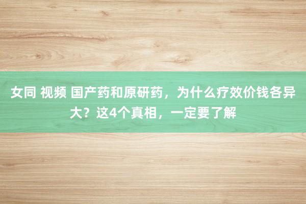 女同 视频 国产药和原研药，为什么疗效价钱各异大？这4个真相，一定要了解