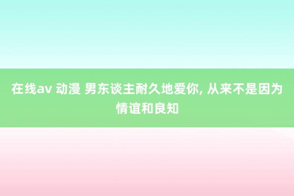 在线av 动漫 男东谈主耐久地爱你， 从来不是因为情谊和良知