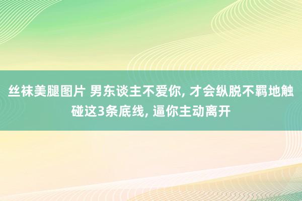 丝袜美腿图片 男东谈主不爱你, 才会纵脱不羁地触碰这3条底线, 逼你主动离开