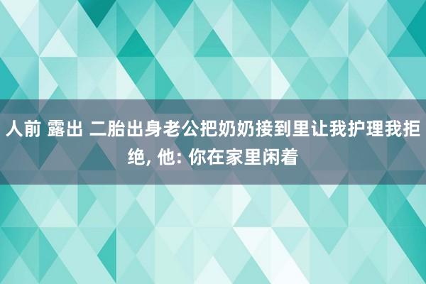 人前 露出 二胎出身老公把奶奶接到里让我护理我拒绝， 他: 你在家里闲着