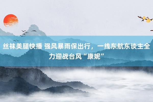 丝袜美腿快播 强风暴雨保出行，一线东航东谈主全力迎战台风“康妮”