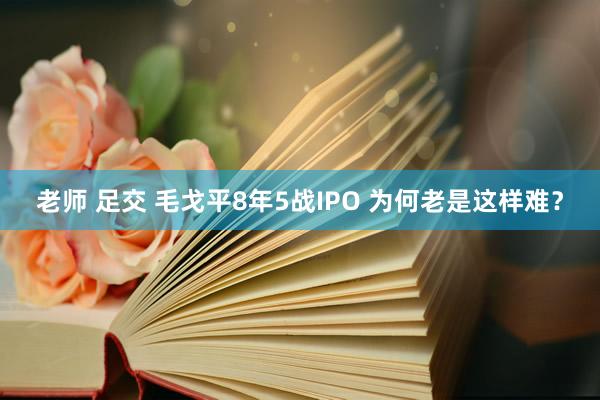 老师 足交 毛戈平8年5战IPO 为何老是这样难？