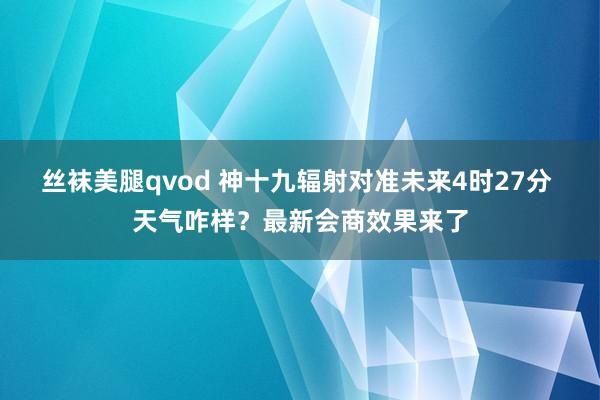 丝袜美腿qvod 神十九辐射对准未来4时27分 天气咋样？最新会商效果来了