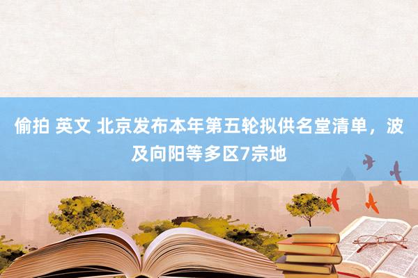 偷拍 英文 北京发布本年第五轮拟供名堂清单，波及向阳等多区7宗地