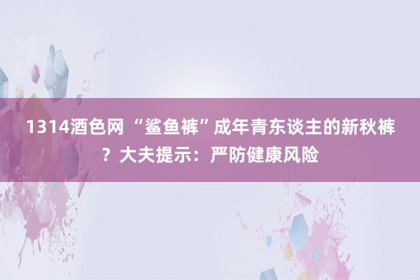 1314酒色网 “鲨鱼裤”成年青东谈主的新秋裤？大夫提示：严防健康风险