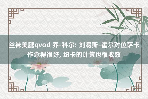 丝袜美腿qvod 乔-科尔: 刘易斯-霍尔对位萨卡作念得很好， 纽卡的计策也很收效