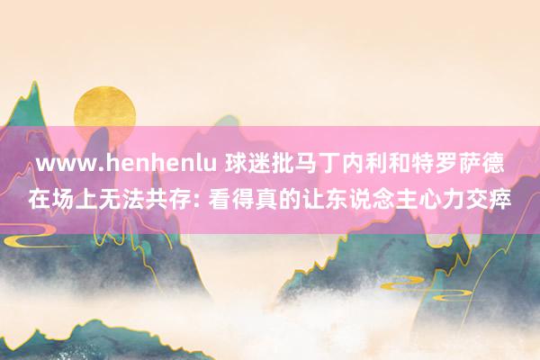 www.henhenlu 球迷批马丁内利和特罗萨德在场上无法共存: 看得真的让东说念主心力交瘁