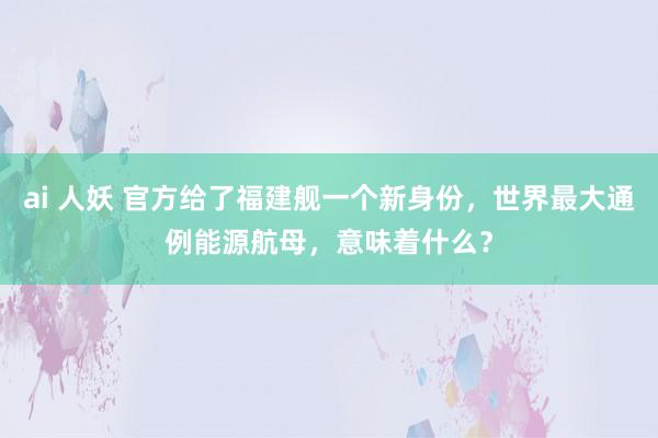 ai 人妖 官方给了福建舰一个新身份，世界最大通例能源航母，意味着什么？