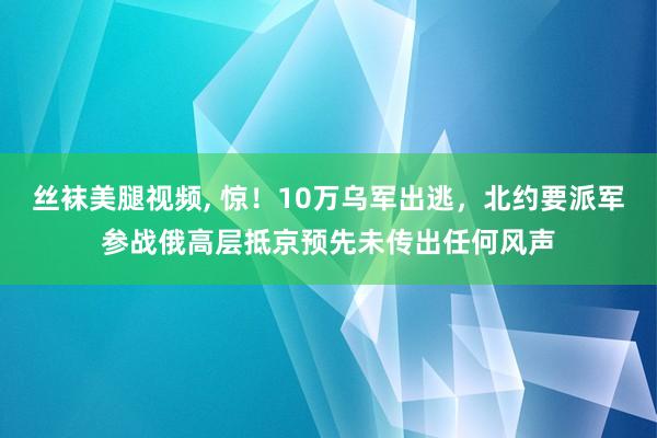 丝袜美腿视频， 惊！10万乌军出逃，北约要派军参战俄高层抵京预先未传出任何风声