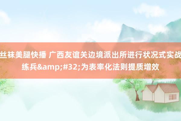 丝袜美腿快播 广西友谊关边境派出所进行状况式实战练兵&#32;为表率化法则提质增效