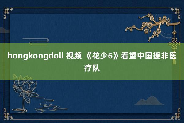 hongkongdoll 视频 《花少6》看望中国援非医疗队