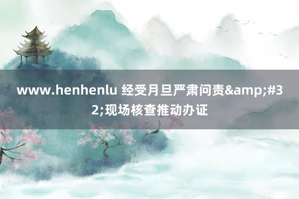 www.henhenlu 经受月旦严肃问责&#32;现场核查推动办证