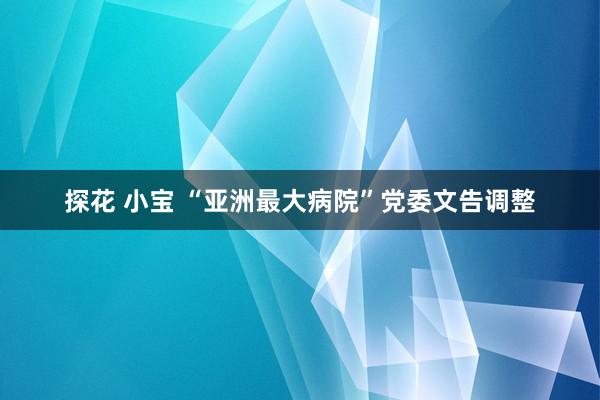 探花 小宝 “亚洲最大病院”党委文告调整