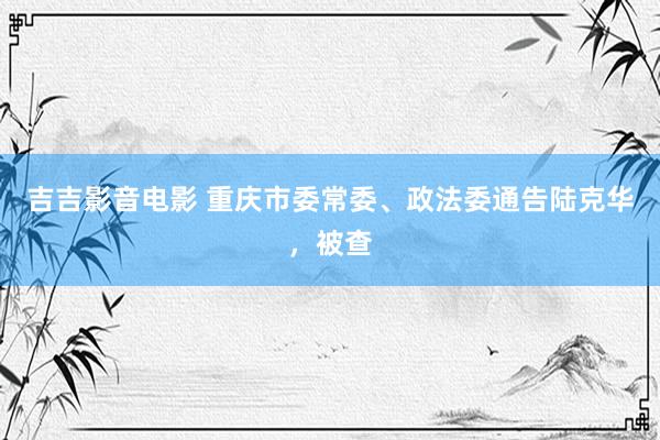 吉吉影音电影 重庆市委常委、政法委通告陆克华，被查