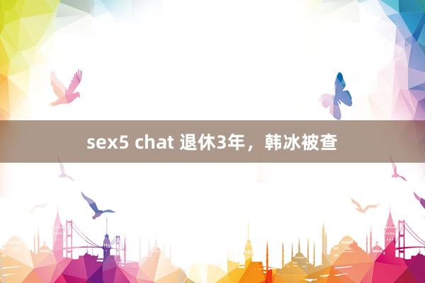 sex5 chat 退休3年，韩冰被查