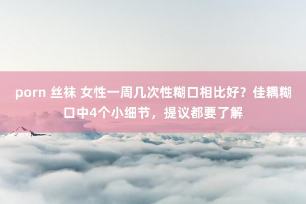 porn 丝袜 女性一周几次性糊口相比好？佳耦糊口中4个小细节，提议都要了解