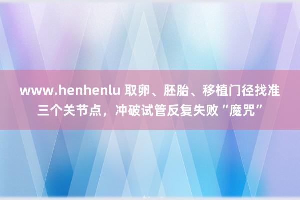 www.henhenlu 取卵、胚胎、移植门径找准三个关节点，冲破试管反复失败“魔咒”